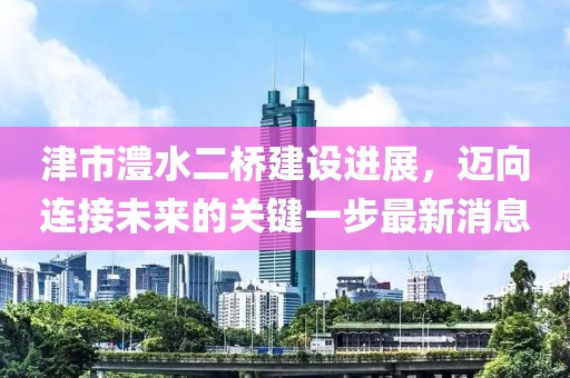 津市澧水二桥建设进展，迈向连接未来的关键一步最新消息