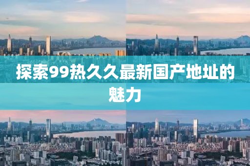 探索99热久久最新国产地址的魅力