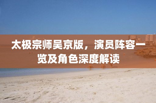 太极宗师吴京版，演员阵容一览及角色深度解读