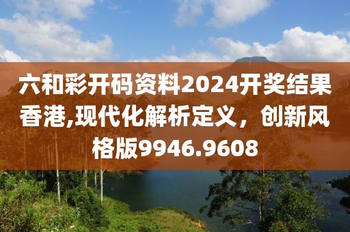 六和彩开码资料2024开奖结果香港,现代化解析定义，创新风格版9946.9608