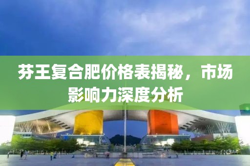 芬王复合肥价格表揭秘，市场影响力深度分析