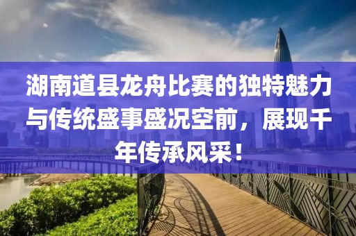 湖南道县龙舟比赛的独特魅力与传统盛事盛况空前，展现千年传承风采！