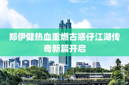 郑伊健热血重燃古惑仔江湖传奇新篇开启