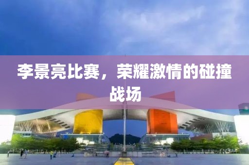 李景亮比赛，荣耀激情的碰撞战场
