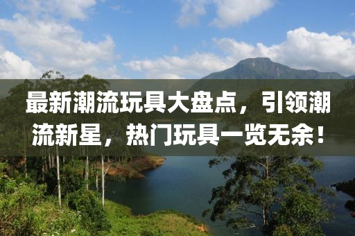 最新潮流玩具大盘点，引领潮流新星，热门玩具一览无余！