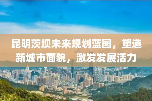 昆明茨坝未来规划蓝图，塑造新城市面貌，激发发展活力