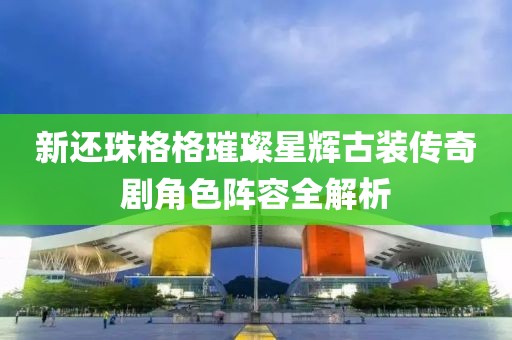 新还珠格格璀璨星辉古装传奇剧角色阵容全解析