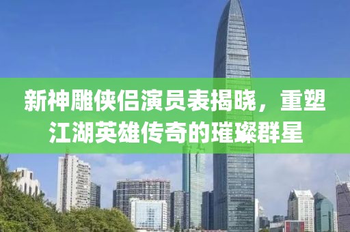 新神雕侠侣演员表揭晓，重塑江湖英雄传奇的璀璨群星
