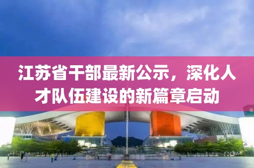 江苏省干部最新公示，深化人才队伍建设的新篇章启动