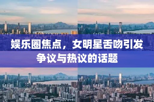 娱乐圈焦点，女明星舌吻引发争议与热议的话题