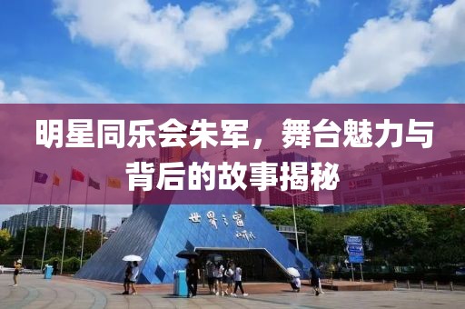 明星同乐会朱军，舞台魅力与背后的故事揭秘