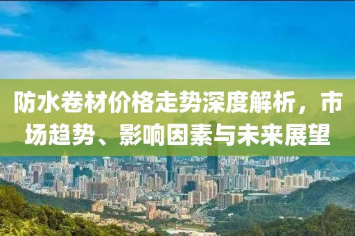 防水卷材价格走势深度解析，市场趋势、影响因素与未来展望