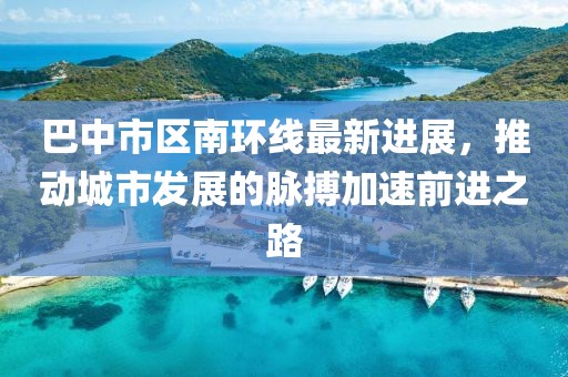 巴中市区南环线最新进展，推动城市发展的脉搏加速前进之路