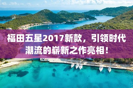 福田五星2017新款，引领时代潮流的崭新之作亮相！
