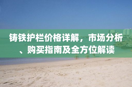 铸铁护栏价格详解，市场分析、购买指南及全方位解读