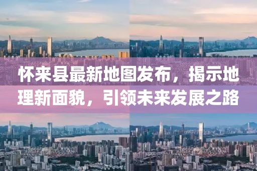 怀来县最新地图发布，揭示地理新面貌，引领未来发展之路
