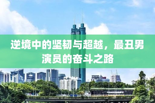 逆境中的坚韧与超越，最丑男演员的奋斗之路