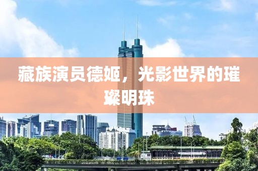 藏族演员德姬，光影世界的璀璨明珠