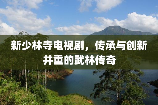 新少林寺电视剧，传承与创新并重的武林传奇