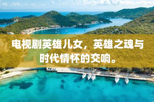 电视剧英雄儿女，英雄之魂与时代情怀的交响。
