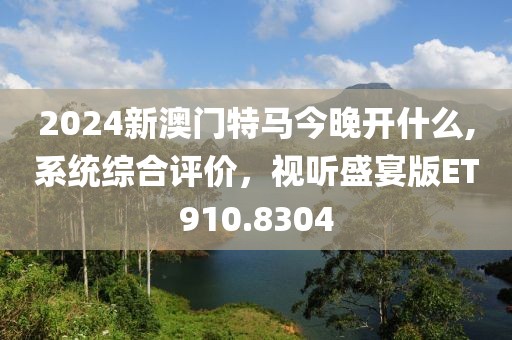 2024新澳门特马今晚开什么,系统综合评价，视听盛宴版ET910.8304