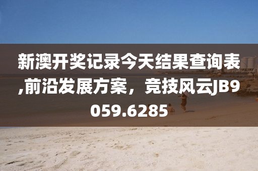 新澳开奖记录今天结果查询表,前沿发展方案，竞技风云JB9059.6285