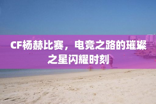 CF杨赫比赛，电竞之路的璀璨之星闪耀时刻