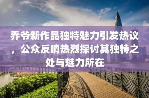 乔爷新作品独特魅力引发热议，公众反响热烈探讨其独特之处与魅力所在