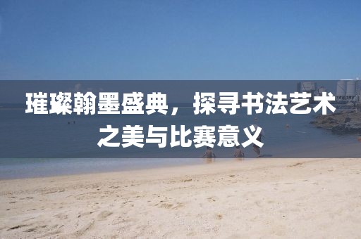 璀璨翰墨盛典，探寻书法艺术之美与比赛意义
