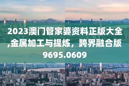 2023澳门管家婆资料正版大全,金属加工与提炼，跨界融合版9695.0609