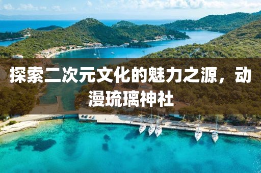 探索二次元文化的魅力之源，动漫琉璃神社