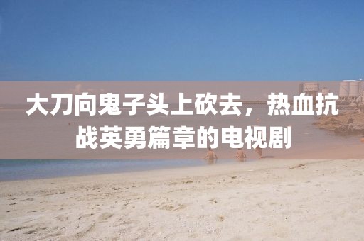 大刀向鬼子头上砍去，热血抗战英勇篇章的电视剧