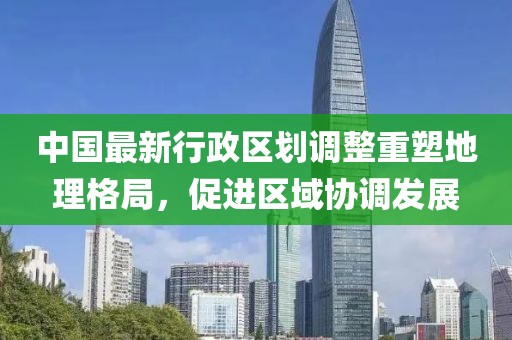 中国最新行政区划调整重塑地理格局，促进区域协调发展