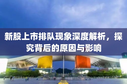 新股上市排队现象深度解析，探究背后的原因与影响