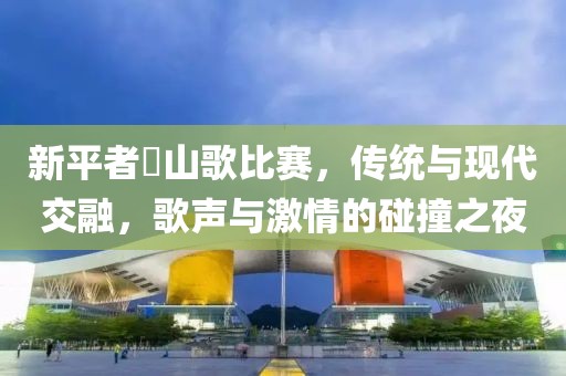 新平者竜山歌比赛，传统与现代交融，歌声与激情的碰撞之夜
