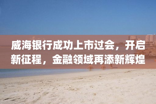 威海银行成功上市过会，开启新征程，金融领域再添新辉煌