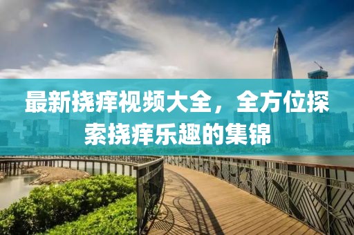最新挠痒视频大全，全方位探索挠痒乐趣的集锦