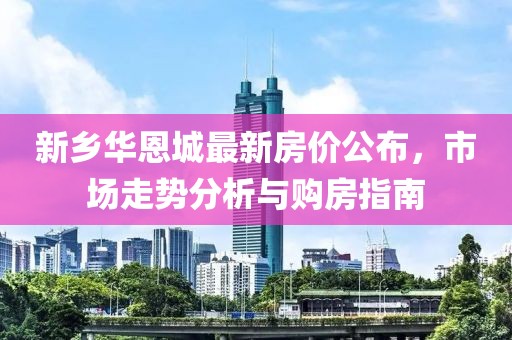 新乡华恩城最新房价公布，市场走势分析与购房指南