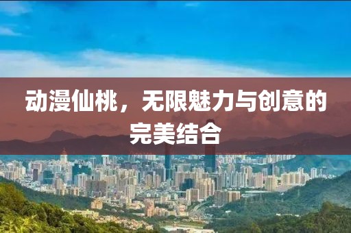 动漫仙桃，无限魅力与创意的完美结合