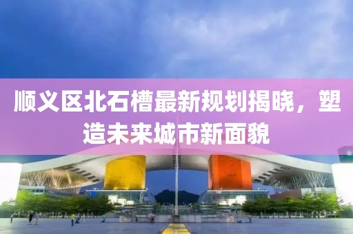 顺义区北石槽最新规划揭晓，塑造未来城市新面貌