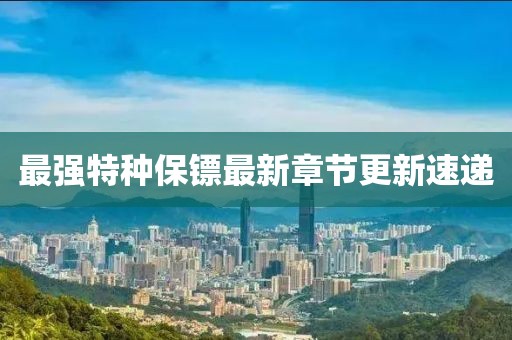 最强特种保镖最新章节更新速递