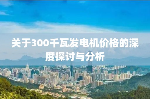 关于300千瓦发电机价格的深度探讨与分析