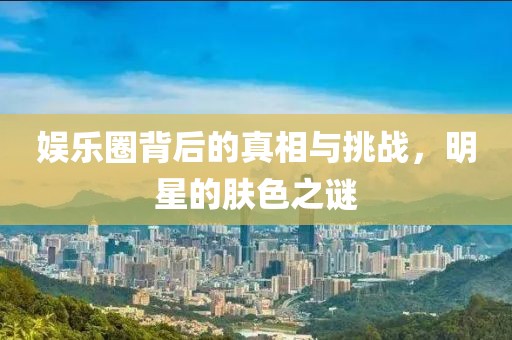 娱乐圈背后的真相与挑战，明星的肤色之谜