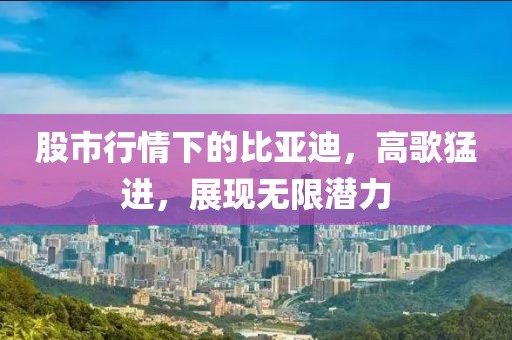 股市行情下的比亚迪，高歌猛进，展现无限潜力