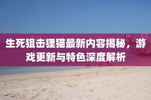 生死狙击狸猫最新内容揭秘，游戏更新与特色深度解析