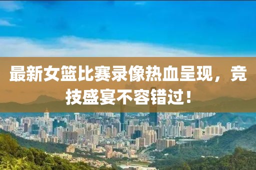 最新女篮比赛录像热血呈现，竞技盛宴不容错过！