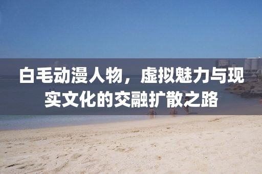 白毛动漫人物，虚拟魅力与现实文化的交融扩散之路