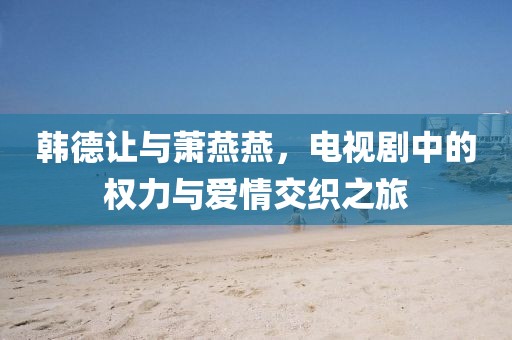 韩德让与萧燕燕，电视剧中的权力与爱情交织之旅