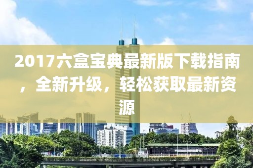 2017六盒宝典最新版下载指南，全新升级，轻松获取最新资源