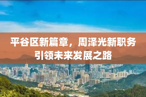 平谷区新篇章，周泽光新职务引领未来发展之路